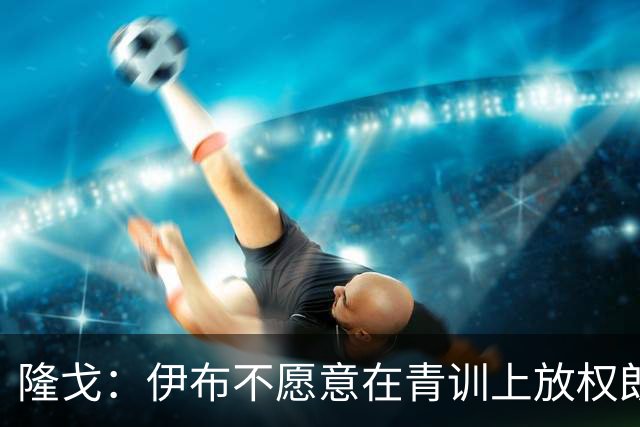 隆戈：伊布不愿意在青训上放权朗尼克 这笔交易至今未能敲定